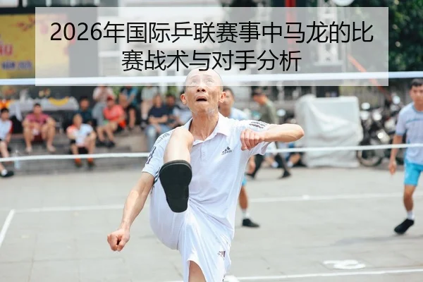 2026年国际乒联赛事中马龙的比赛战术与对手分析