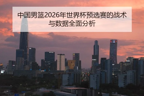 中国男篮2026年世界杯预选赛的战术与数据全面分析