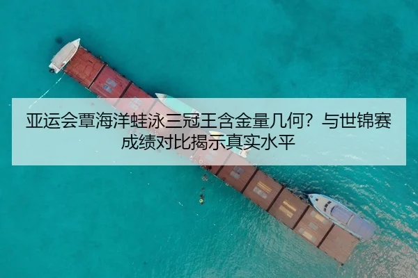 亚运会覃海洋蛙泳三冠王含金量几何？与世锦赛成绩对比揭示真实水平