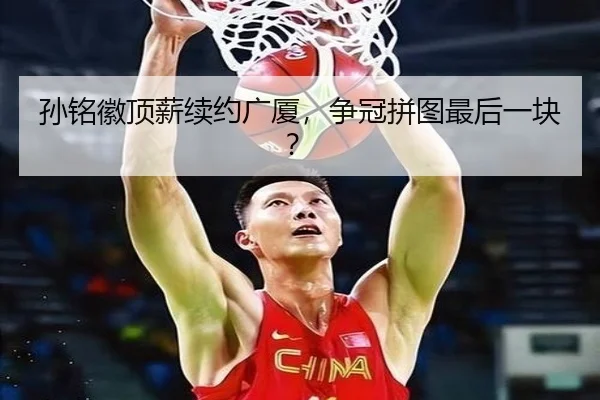 孙铭徽顶薪续约广厦，争冠拼图最后一块？