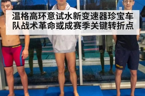 温格高环意试水新变速器珍宝车队战术革命或成赛季关键转折点